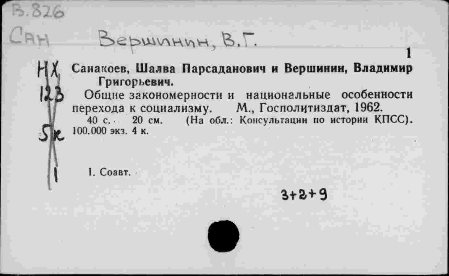 ﻿5.62о

Санакоев, Шалва Парсаданович и Вершинин, Владимир Григорьевич.
Общие закономерности и национальные особенности перехода к социализму. М., Госполцтиздат, 1962.
40 с. ■	20 см. (На обл.: Консультации по истории КПСС).
100.000 экз. 4 к.
1. Соавт.
